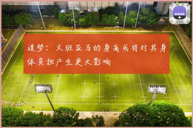 追梦：文班亚马的身高或将对其身体负担产生更大影响