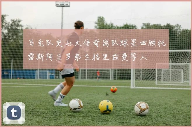 马竞队史七大传奇离队球星回顾托雷斯阿圭罗弗兰格里兹曼等人