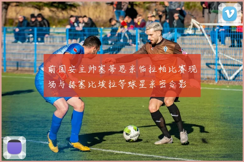 前国安主帅塞蒂恩亲临拉帕比赛现场与赫塞比埃拉等球星亲密合影