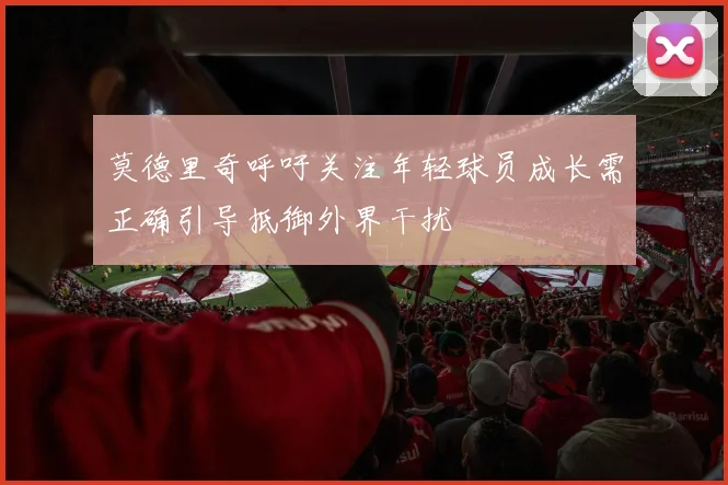 莫德里奇呼吁关注年轻球员成长需正确引导抵御外界干扰