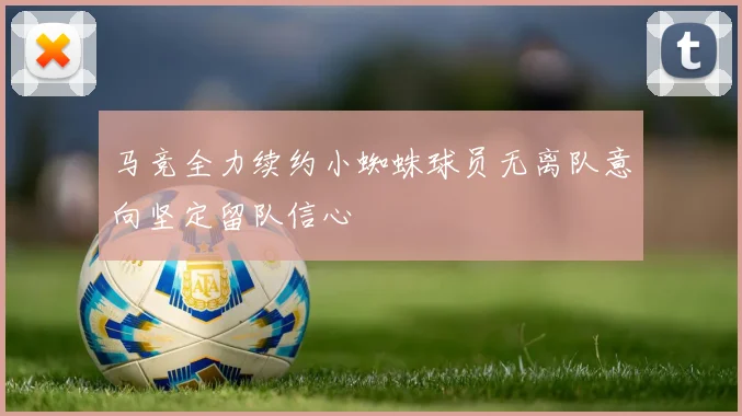 马竞全力续约小蜘蛛球员无离队意向坚定留队信心