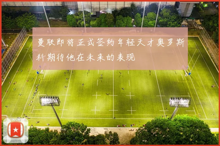 曼联即将正式签约年轻天才奥罗斯科期待他在未来的表现